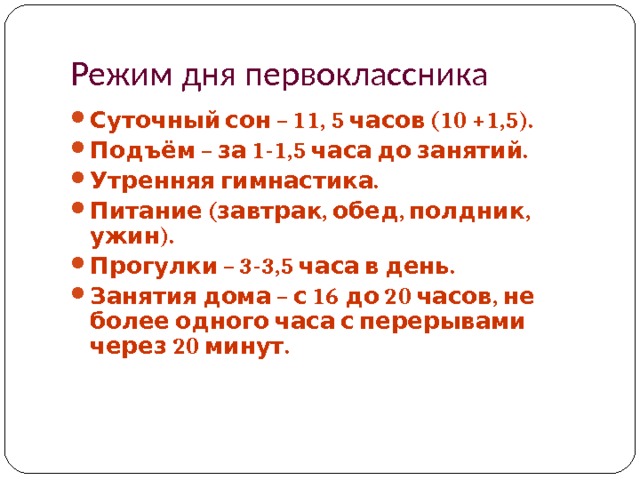 Режим дня первоклассника Суточный сон – 11, 5 часов (10 +1,5). Подъём – за 1-1,5 часа до занятий. Утренняя гимнастика. Питание (завтрак, обед, полдник, ужин). Прогулки – 3-3,5 часа в день. Занятия дома – с 16 до 20 часов, не более одного часа с перерывами через 20 минут.   