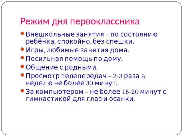 Режим дня первоклассника Внешкольные занятия – по состоянию ребёнка, спокойно, без спешки. Игры, любимые занятия дома. Посильная помощь по дому. Общение с родными. Просмотр телепередач – 2-3 раза в неделю не более 30 минут. За компьютером – не более 15-20 минут с гимнастикой для глаз и осанки. 