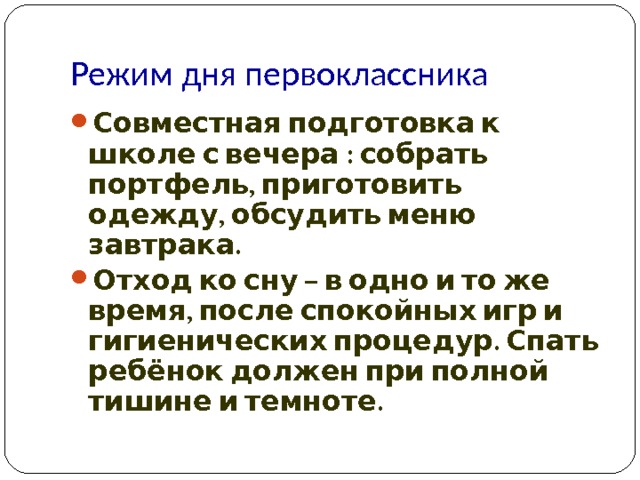 Режим дня первоклассника Совместная подготовка к школе с вечера : собрать портфель, приготовить одежду, обсудить меню завтрака. Отход ко сну – в одно и то же время, после спокойных игр и гигиенических процедур. Спать ребёнок должен при полной тишине и темноте.  