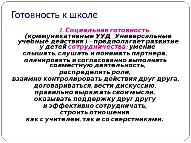 Готовность к школе  1.  Социальная готовность. ( коммуникативные УУД У ниверсальные учебные действия ) – предполагает развитие у детей сотрудничества : умение слышать, слушать и понимать партнера, планировать и согласованно выполнять совместную деятельность, распределять роли, взаимно контролировать действия друг друга, договариваться, вести дискуссию, правильно выражать свои мысли, оказывать поддержку друг другу и эффективно сотрудничать, строить отношения  как с учителем, так и со сверстниками.   