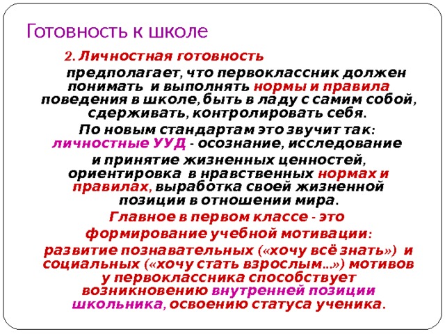 Готовность к школе  2. Личностная готовность   предполагает, что первоклассник должен понимать и выполнять нормы и правила поведения в школе, быть в ладу с самим собой, сдерживать, контролировать себя.   По новым стандартам это звучит так: личностные УУД - осознание, исследование  и принятие жизненных ценностей, ориентировка в нравственных нормах и правилах, выработка своей жизненной позиции в отношении мира.  Главное в первом классе - это  формирование учебной мотивации:  развитие познавательных («хочу всё знать») и социальных («хочу стать взрослым…») мотивов у первоклассника способствует возникновению внутренней позиции школьника, освоению статуса ученика. 