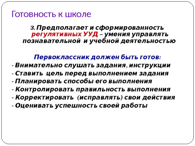 Готовность к школе 3. Предполагает и сформированность регулятивных УУД – умения управлять познавательной и учебной деятельностью  Первоклассник должен быть готов: - Внимательно слушать задания, инструкции - Ставить цель перед выполнением задания - Планировать способы его выполнения - Контролировать правильность выполнения - Корректировать (исправлять) свои действия - Оценивать успешность своей работы  