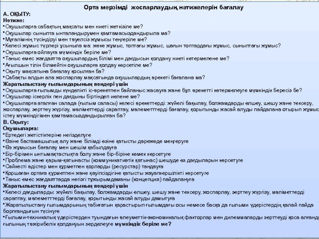 Орта мерзімді жоспарлаудың нәтижелерін бағалау А. ОҚЫТУ: Нәтиже: Оқушыларға сабақтың мақсаты мен ниеті жеткізіле ме? Оқушылар сыныпта ынталандырумен қамтамасыздандырыла ма? Мұғалімнің түсіндіруі мен тәуелсіз жұмысы теңгеріле ме? Келесі жұмыс түрлері ұсыныла ма: жеке жұмыс, топтағы жұмыс, шағын топтардағы жұмыс, сыныптағы жұмыс? Оқушыларға ойлауға мүмкіндік беріле ме? Таныс емес жағдаятта оқушылардың білімі мен дағдысын қолдану ниеті көтермелене ме? Ағылшын тілін білмейтін оқушыларға қолдау көрсетіле ме? Оқыту мақсатына бағалау қосылған ба? Сабақты алдын ала жоспарлау мақсатында оқушылардың әрекеті бағалана ма? Жаратылыстану ғылымдарының пәндері үшін Оқушыларға ғылымды күнделікті іс-әрекетпен байланыс жасауға және бұл әрекетті көтермелеуге мүмкіндік бересіз бе? Оқушылар іскерлік пен дағдыны біртіндеп иелене ме? Оқушыларға аталған салада (ғылым саласы) келесі әрекеттерді: жүйелі бақылау, болжамдарды өлшеу, шешу және тексеру, жоспарлау, зерттеу жүргізу, мәліметтерді сараптау, мәлеметттерді бағалау, қорытынды жасай алуды пайдалана отырып жұмыс істеу мүмкіндігімен қамтамасыздандырылған ба? B. Оқыту: Оқушыларға: Ертедегі жетістіктеріне негізделуге Өзіне бастамашылық алу және білімді өзіне қатысты дәрежеде меңгеруге Өз жұмысын бағалау мен шешім қабылдауға Бір-бірімен ынтымақтастықта болу және бір-біріне көмек көрсетуге Проблема және қарым-қатынасты (коммуникативтік қатынас) шешуде өз дағдыларын көрсетуге Сәйкесті әдістер мен құрметпен қорларды (ресурстар) таңдауға Қоршаған ортаға құрметпен және қауіпсіздігіне қатысты жауапкершілікті көрсетуге Таныс емес жағдаяттарда негізгі тұжырымдаманы (концепция) пайдалануға Жаратылыстану ғылымдарының пәндері үшін Келесі дағдыларды: жүйелі бақылау, болжамдарды өлшеу, шешу және тексеру, жоспарлау, зерттеу жүргізу, мәліметтерді сараптау, мәлеметттерді бағалау, қорытынды жасай алуды дамытуға Жаратылыстану ғылымдарының табиғатын қарастырып ғылымдағы осы немесе басқа да ғылыми үдерістердің қалай пайда борлғандығын түсінуге Ғылыми-техникалық үдерістерден туындағын әлеуметтік-экономикалық факторлар мен дилеммаларды зерттеуді қоса алғанда ғылының тәжірибелік қолдануын зерделеуге мүмкіндік беріле ме? 