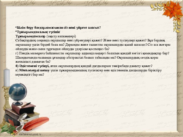 Білім беру бағдарламасынан сіз нені үйрете аласыз? Тұжырымдамалық түсінік Тұжырымдамалар (оқыту нәтижелері) Сабақтардың соңында оқушылар нені үйренулері қажет? Және нені түсінулері қажет? Бұл барлық оқушылар үшін бірдей бола ма? Дарынды және талантты оқушыларды қалай ашасыз? Сіз аса жоғары ойлауды және сыни тұрғыдан ойлауды үдеріске қостыңыз ба? г) Пәндік мазмұнға байланысты оқушылар алдында кедергі болатын қандай негізгі қиындықтар бар? Шындығында ғылымда ұғымдар абстрактілі болып табылады ма? Оқушылардың сөздік қоры жеткілікті дамыған ба? б) Әдiстеменi түсiнуі, яғни оқушылардың қандай дағдыларын тәжірибеде дамыту қажет? в) Мәселелерді шешу үшін тұжырымдамалық түсініктер мен әдістемелік дағдыларды біріктіру мүмкіндігі бар ма? 