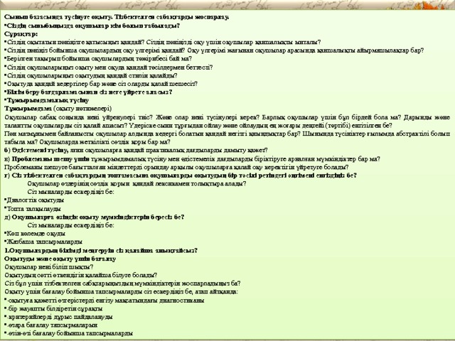 Сынып базасында түсінуге оқыту. Тізбектелген сабақтарды жоспарлау. Сіздің сыныбыңызда оқушылар кім болып табылады? Сұрақтар: Сіздің оқытатын пәніңізге қатысыңыз қандай? Сіздің пәніңізді оқу үшін оқушылар қаншалықты ынталы? Сіздің пәніңіз бойынша оқушылардың оқу үлгерімі қандай? Оқу үлгерімі жағынан оқушылар арасында қаншалықты айырмашылақтар бар? Берілген тақырып бойынша оқушылардың тәжірибесі бай ма? Сіздің оқушыларыңыз оқыту мен оқуда қандай тәсілдермен беттесті? Сіздің оқушыларыңыз оқытудың қандай стилін қалайды? Оқытуда қандай кедергілер бар және сіз оларды қалай шешесіз? Білім беру бағдарламасынан сіз неге үйрете аласыз? Тұжырымдамалық түсіну Тұжырымдама (оқыту нәтижелері) Оқушылар сабақ соңында нені үйренулері тиіс? Және олар нені түсінулері керек? Барлық оқушылар үшін бұл бірдей бола ма? Дарынды және талантты оқушыларды сіз қалай ашасыз? Үдеріске сыни тұрғыдан ойлау және ойлаудың ең жоғары деңгейі (тәртібі) енгізілген бе? Пән мазмұнымен байланысты оқушылар алдында кедергі болатын қандай негізгі қиындықтар бар? Шынында түсініктер ғылымда абстрактілі болып табыла ма? Оқушыларда жеткілікті сөздік қоры бар ма? б) Әдістемені түсіну, яғни оқушыларға қандай практикалық дағдыларды дамыту қажет? в) Проблеманы шешу үшін тұжырымдамалық түсіну мен әдістемелік дағдыларды біріктіруге арналған мүмкіндіктер бар ма? Проблеманы шешуге бағытталған міндеттерді орындау арқылы оқушыларға қалай оқу керектігін үйретуге болады? г) Сіз тізбектелген сабақтардың топтамасына оқушыларды оқытудың бір тәсілі ретіндегі әңгімені енгіздіңіз бе?  Оқушылар өздерінің сөздік қорын  қандай лексикамен толықтыра алады?  Сіз мыналарды ескердіңіз бе: Диалогтік оқытуды Топта талқылауды д) Оқушыларға өзіндік оқыту мүмкіндіктерін бересіз бе?  Сіз мыналарды ескердіңіз бе: Көп көлемде оқуды Жазбаша тапсырмаларды Оқушылардың білімді меңгеруін сіз қалайша анықтайсыз? Оқытуды және оқыту үшін бағалау Оқушылар нені біліп шықты? Оқытудың сәтті өткендігін қалайша білуге болады? Сіз бұл үшін тізбектелген сабқтарыңыздың мүмкіндіктерін жоспарладыңыз ба? Оқыту үшін бағалау бойынша тапсырмаларды сіз ескердіңіз бе, атап айтқанда: оқытуға қажетті өзгерістерді енгізу мақсатындағы диагностиканы бір жауапты білдіретін сұрақты критерийлерді дұрыс пайдалануды өзара бағалау тапсырмаларын өзін-өзі бағалау бойынша тапсырмаларды 