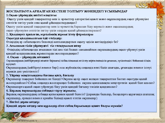 ЖОСПАРЛАУҒА АРНАЛҒАН КЕСТЕНІ ТОЛТЫРУ ЖӨНІНДЕГІ ҰСЫНЫМДАР 1.Оқып-үйренудің негізгі мақсаты:  Оқыту үшін қандай тақырыптар мен іс әрекеттер алгоритімі қажет және оқұшылардың оқып үйренуіне септігін тигізу үшін оны қалай ұйымдастырдыңыз? Оқыту үшін қандай тақырыптар мен іс-әрекеттің барысын білу керексіз және оқышылардың оқып-үйренуіне септігін тигізу үшін оларды қалай ұйымдастырасыз? 2 . Қолдануға арналған, мұғалімнің жұмыс істеу формалары Оқытуда қолданылатын әдіс-тәсілдер: Өзіңіздің әр сабағыңызға белсенді ынталандыртын оқыту әдісін жетілдірдіңіз бе? 3. Ағылшын тілін үйренудегі тіл тосқауылын жеңу  Өзіңіздің сабағыңызда ағылшын тілі ана тілі болып саналмайтын оқушылырдың оқып-үйренуі үшін қандай қолдаушылық жұмыстарды жоспарладыңыз?  4. Оқып – үйренудің нәтижесі Оқушылардың (кейбіреулері немесе барлығы) сабақ соңында не істеу керек екендігін ұғынып, түсінгендігі бойынша сіздің күтуіңіз. Оқушылардың (кейбіреуі немесе бәрі) осы жүйеліктің соңында нені біліп шығады, ұғынады немесе істеуі мүмкін деп үміттінесіз? 5. Үйрену мақсатындағы бағаны қоса, бағалау  Оқушылар тақырып бойынша не біледі? Оқушы қазір оқып жатқан тақырыптан бастап оқытуды қалай жоспарлайсыз? Сабақ соңында жоспарыңыз бойынша оқушы қаншалықты меңгергенін қалай біле аласыз? Оқушыларға қалай оқып-үйренуді білу үшін қандай бағалау тәсілін қолданасыз? 6. Барлық оқушыларды сабаққа тарту жұмысы. Барлық оқушылардың сабаққа қатысқанын қалай білесіз? (дарынды балалар, басқаларға қарағанда шапшаң оқушылар, ерекше немесе арнайы білімді қажет ететін оқушылар) 7. Негізгі дерек-көздер: Қандай дерек-көздер мен құралдар сізге сабақ барысында қажет болуы мүмкін? 