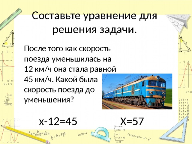 Составьте уравнение для решения задачи.  После того как скорость поезда уменьшилась на 12 км/ч она стала равной 45 км/ч. Какой была скорость поезда до уменьшения? х-12=45 Х=57 