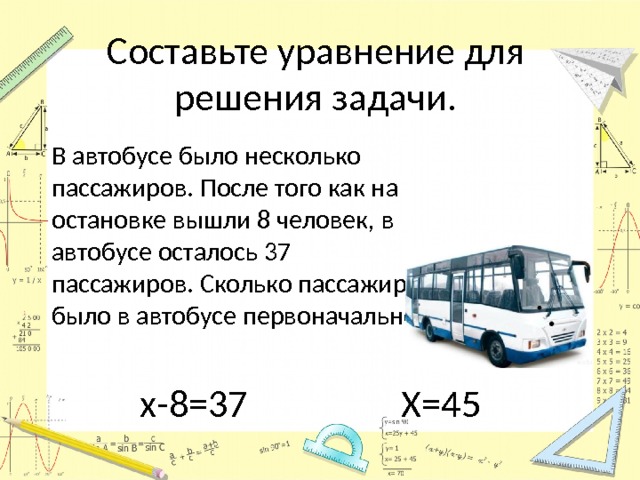 Составьте уравнение для решения задачи.  В автобусе было несколько пассажиров. После того как на остановке вышли 8 человек, в автобусе осталось 37 пассажиров. Сколько пассажиров было в автобусе первоначально? х-8=37 Х=45 