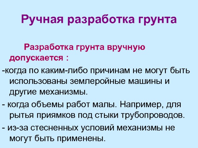 Ручная разработка грунта  Разработка грунта вручную допускается : -когда по каким-либо причинам не могут быть использованы землеройные машины и другие механизмы. - когда объемы работ малы. Например, для рытья приямков под стыки трубопроводов. - из-за стесненных условий механизмы не могут быть применены. 