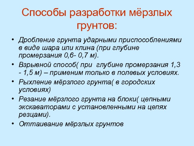 Способы разработки мёрзлых грунтов: Дробление грунта ударными приспособлениями в виде шара или клина (при глубине промерзания 0,6- 0,7 м). Взрывной способ( при глубине промерзания 1,3 - 1,5 м) – применим только в полевых условиях. Рыхление мёрзлого грунта( в городских условиях) Резание мёрзлого грунта на блоки( цепными экскаваторами с установленными на цепях резцами). Оттаивание мёрзлых грунтов  