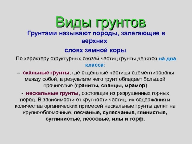 Виды грунтов  Грунтами называют породы, залегающие в верхних слоях земной коры  По характеру структурных связей частиц грунты делятся на два класса : -- скальные грунты , где отдельные частицы сцементированы между собой, в результате чего грунт обладает большой прочностью ( граниты, сланцы, мрамор ) - нескальные грунты , состоящие из разрушенных горных пород. В зависимости от крупности частиц, их содержания и количества органических примесей нескальные грунты делят на крупнообломочные, песчаные, супесчаные, глинистые, суглинистые, лессовые, илы и торф . 