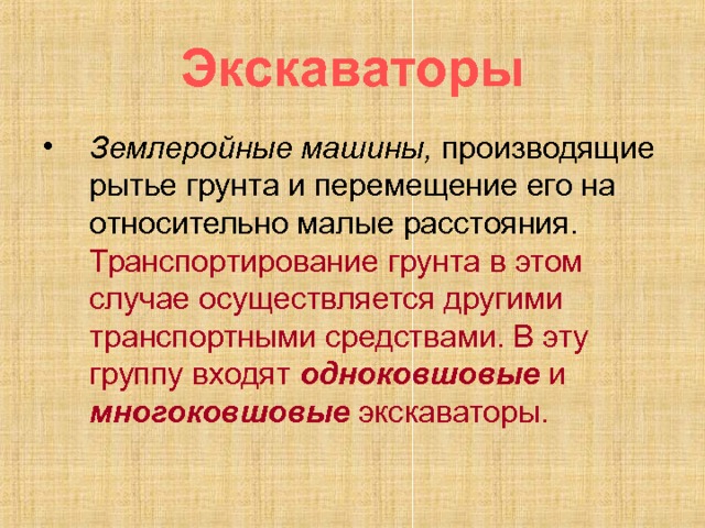 Экскаваторы Землеройные машины, производящие рытье грунта и перемещение его на относительно малые расстояния. Транспортирование грунта в этом случае осуществляется другими транспортными средствами. В эту группу входят одноковшовые и многоковшовые экскаваторы. 