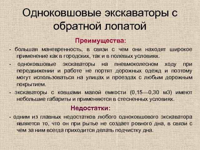 Одноковшовые экскаваторы с обратной лопатой  Преимущества: - большая маневренность, в связи с чем они находят широкое применение как в городских, так и в полевых условиях. - одноковшовые экскаваторы на пневмоколесном ходу при передвижении и работе не портят дорожных одежд и поэтому могут использоваться на улицах и проездах с любым дорожным покрытием. - экскаваторы с ковшами малой емкости (0,15—0,30 м3) имеют небольшие габариты и применяются в стесненных условиях.  Недостатки: - одним из главных недостатков любого одноковшового экскаватора является то, что он при рытье не создает ровного дна, в связи с чем за ним всегда приходится делать подчистку дна. 