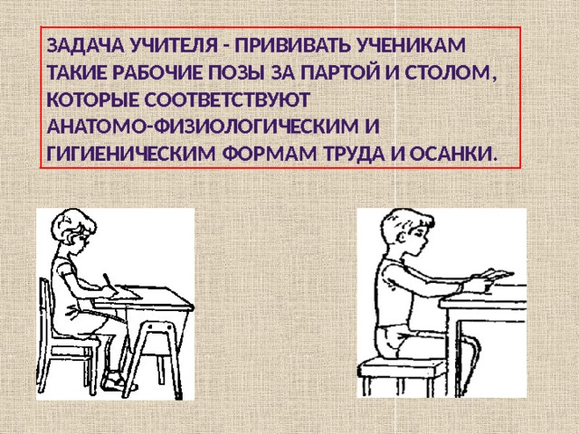 Задача учителя - прививать ученикам такие рабочие позы за партой и столом, которые соответствуют анатомо-физиологическим и гигиеническим формам труда и осанки. 