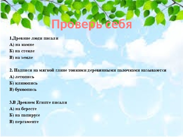 Проверь себя 1.Древние люди писали А) на камне Б) на стекле В) на земле  2. Надписи на мягкой глине тонкими деревянными палочками называются А) летопись Б) клинопись В) буквопись  3.В Древнем Египте писали А) на бересте Б) на папирусе В) пергаменте 