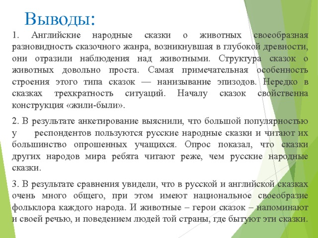 Выводы: 1. Английские народные сказки о животных своеобразная разновид­ность сказочного жанра, возникнувшая в глубокой древности, они отразили наблюдения над животными. Структура сказок о животных довольно проста. Самая примечательная особенность строения этого типа сказок — нанизывание эпизодов. Нередко в сказках трехкратность ситуаций. Началу сказок свойственна конструкция «жили-были». 2. В результате анкетирование выяснили, что большой популярностью у респондентов пользуются русские народные сказки и читают их большинство опрошенных учащихся. Опрос показал, что сказки других народов мира ребята читают реже, чем русские народные сказки. 3. В результате сравнения увидели, что в русской и английской сказках очень много общего, при этом имеют национальное своеобразие фольклора каждого народа. И животные – герои сказок – напоминают и своей речью, и поведением людей той страны, где бытуют эти сказки. 