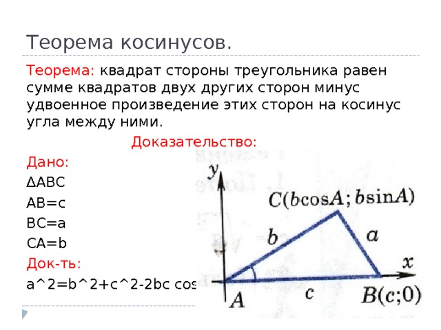 Теорема косинусов. Теорема: квадрат стороны треугольника равен сумме квадратов двух других сторон минус удвоенное произведение этих сторон на косинус угла между ними.  Доказательство: Дано: ∆ ABC AB=c BC=a CA=b Док-ть: a^2=b^2+c^2-2bc cosA 