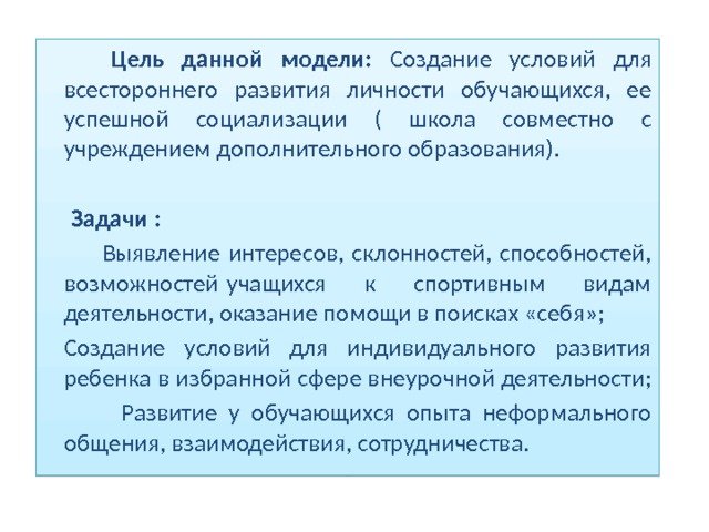  Цель данной модели: Создание условий для всестороннего развития личности обучающихся, ее успешной социализации ( школа совместно с учреждением дополнительного образования).   Задачи :   Выявление интересов, склонностей, способностей, возможностей учащихся к спортивным видам деятельности, оказание помощи в поисках «себя»;   Создание условий для индивидуального развития ребенка в избранной сфере внеурочной деятельности;   Развитие у обучающихся опыта неформального общения, взаимодействия, сотрудничества.  