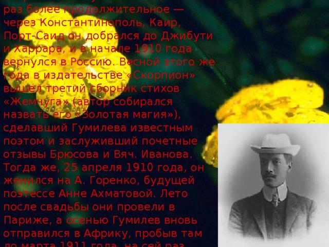 Осенью 1909 года Гумилев снова отправился в путешествие, на этот раз более продолжительное — через Константинополь, Каир, Порт-Саид он добрался до Джибути и Харрара, и в начале 1910 года вернулся в Россию. Весной этого же года в издательстве «Скорпион» вышел третий сборник стихов «Жемчуга» (автор собирался назвать его «Золотая магия»), сделавший Гумилева известным поэтом и заслуживший почетные отзывы Брюсова и Вяч. Иванова. Тогда же, 25 апреля 1910 года, он женился на А. Горенко, будущей поэтессе Анне Ахматовой. Лето после свадьбы они провели в Париже, а осенью Гумилев вновь отправился в Африку, пробыв там до марта 1911 года, на сей раз добравшись до Аддис-Абебы.    