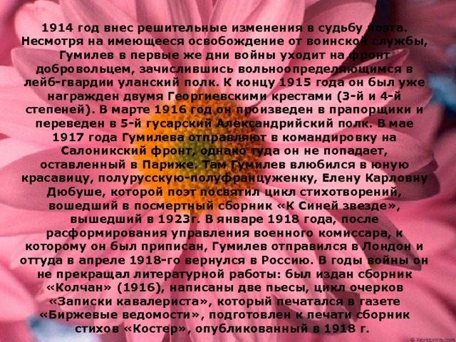 1914 год внес решительные изменения в судьбу поэта. Несмотря на имеющееся освобождение от воинской службы, Гумилев в первые же дни войны уходит на фронт добровольцем, зачислившись вольноопределяющимся в лейб-гвардии уланский полк. К концу 1915 года он был уже награжден двумя Георгиевскими крестами (3-й и 4-й степеней). В марте 1916 год он произведен в прапорщики и переведен в 5-й гусарский Александрийский полк. В мае 1917 года Гумилева отправляют в командировку на Салоникский фронт, однако туда он не попадает, оставленный в Париже. Там Гумилев влюбился в юную красавицу, полурусскую-полуфранцуженку, Елену Карловну Дюбуше, которой поэт посвятил цикл стихотворений, вошедший в посмертный сборник «К Синей звезде», вышедший в 1923г. В январе 1918 года, после расформирования управления военного комиссара, к которому он был приписан, Гумилев отправился в Лондон и оттуда в апреле 1918-го вернулся в Россию. В годы войны он не прекращал литературной работы: был издан сборник «Колчан» (1916), написаны две пьесы, цикл очерков «Записки кавалериста», который печатался в газете «Биржевые ведомости», подготовлен к печати сборник стихов «Костер», опубликованный в 1918 г. 