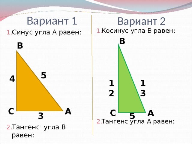 Вариант 1 Вариант 2 Косинус угла В равен:          Тангенс угла А равен: Синус угла А равен:          Тангенс угла В равен: В В 5 4 13 12 А С А С 5 3 