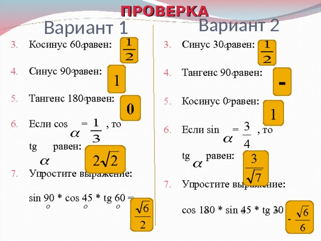  ПРОВЕРКА Вариант 2 Вариант 1 Косинус 60 равен: Синус 90 равен: Тангенс 180 равен: Если cos  = , то   tg равен: Упростите выражение: sin 90 * cos 45 * tg 60 = Синус 30 равен: Тангенс 90 равен: Косинус 0 равен: Если sin  = , то   tg равен: Упростите выражение: cos 180 * sin 45 * tg 30 =    1 - 0 1 