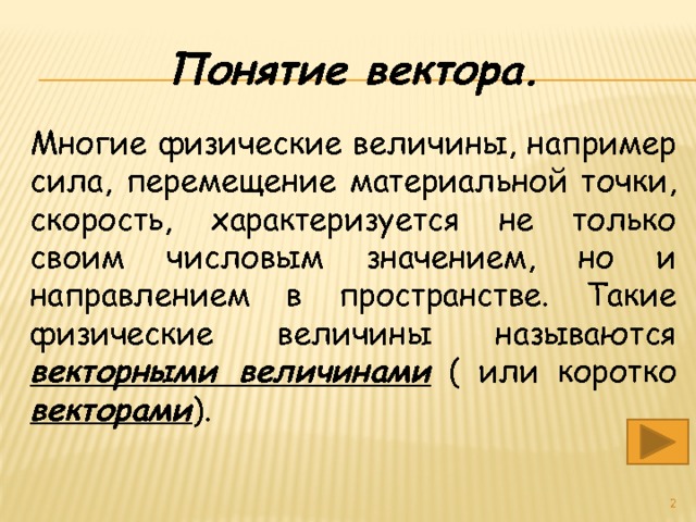 Понятие вектора. Многие физические величины, например сила, перемещение материальной точки, скорость, характеризуется не только своим числовым значением, но и направлением в пространстве. Такие физические величины называются векторными величинами ( или коротко векторами ).  