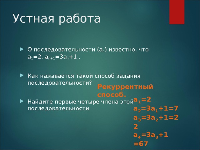 Устная работа О последовательности (а n ) известно, что а 1 =2 , а n+1 =3 а n +1 .  Как называется такой способ задания последовательности?  Найдите первые четыре члена этой последовательности. Рекуррентный способ. а 1 = 2 а 2 =3 а 1 + 1=7 а 3 =3 а 2 +1 =22 а 4 =3 а 3 +1 =67 