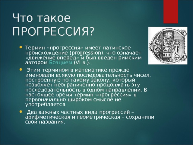 Что такое ПРОГРЕССИЯ? Термин «прогрессия» имеет латинское происхождение (progression), что означает «движение вперед» и был введен римским автором Боэцием (VI в.).  Этим термином в математике прежде именовали всякую последовательность чисел, построенную по такому закону, который позволяет неограниченно продолжать эту последовательность в одном направлении. В настоящее время термин «прогрессия» в первоначально широком смысле не употребляется.  Два важных частных вида прогрессий – арифметическая и геометрическая – сохранили свои названия.  