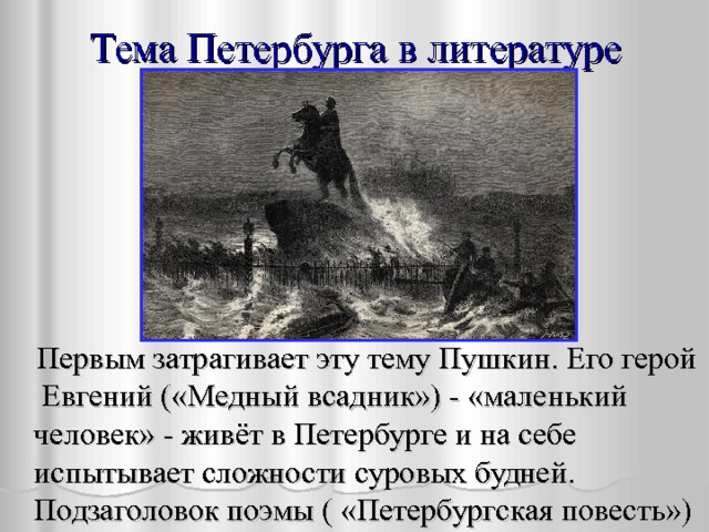 Тема Петербурга в литературе  Первым затрагивает эту тему Пушкин. Его герой Евгений («Медный всадник») - «маленький человек» - живёт в Петербурге и на себе испытывает сложности суровых будней. Подзаголовок поэмы ( «Петербургская повесть») 