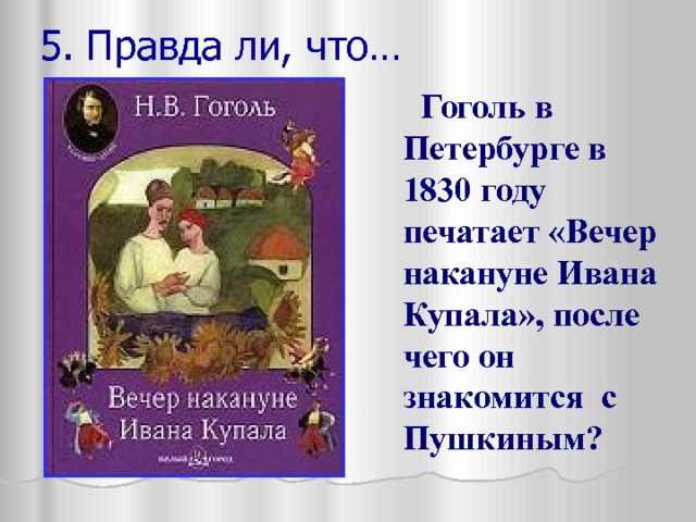 5. Правда ли, что…  Гоголь в Петербурге в 1830 году печатает «Вечер накануне Ивана Купала», после чего он знакомится с Пушкиным? 