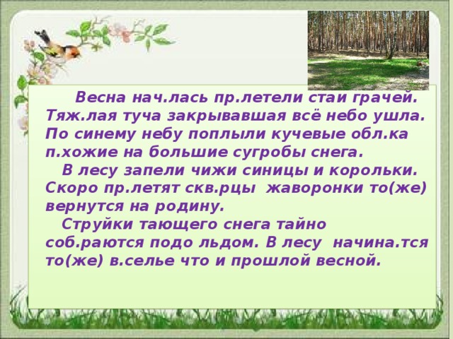 Весна нач.лась пр.летели стаи грачей.    Тяж.лая туча закрывавшая всё небо ушла. По синему небу поплыли кучевые обл.ка п.хожие на большие сугробы снега.   В лесу запели чижи синицы и корольки. Скоро пр.летят скв.рцы жаворонки то(же) вернутся на родину.   Струйки тающего снега тайно соб.раются подо льдом. В лесу начина.тся то(же) в.селье что и прошлой весной.