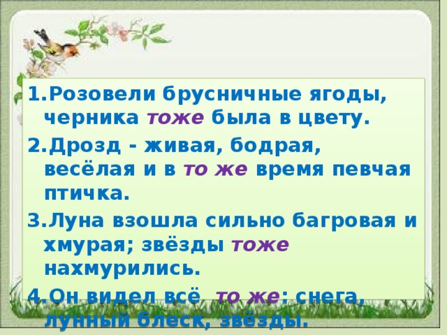 1.Розовели брусничные ягоды, черника тоже была в цвету. 2.Дрозд - живая, бодрая, весёлая и в то же время певчая птичка. 3.Луна взошла сильно багровая и хмурая; звёзды тоже нахмурились. 4.Он видел всё то же : снега, лунный блеск, звёзды.