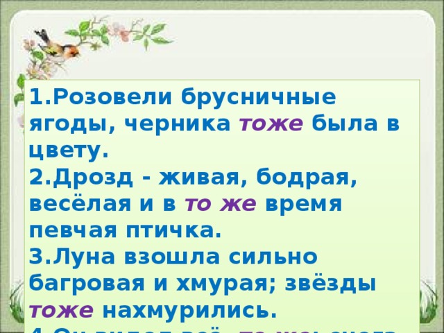 1.Розовели брусничные ягоды, черника тоже была в цвету. 2.Дрозд - живая, бодрая, весёлая и в то же время певчая птичка. 3.Луна взошла сильно багровая и хмурая; звёзды тоже нахмурились. 4.Он видел всё то же : снега, лунный блеск, звёзды.