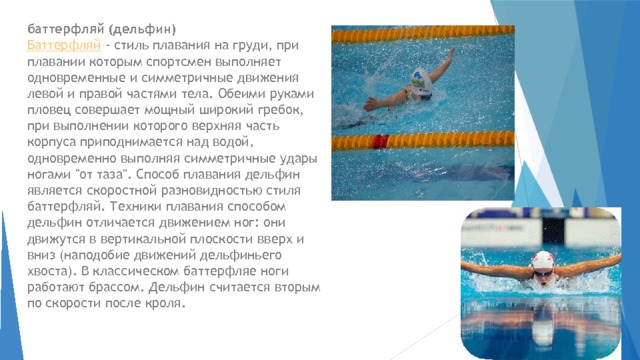 баттерфляй (дельфин)   Баттерфляй  - стиль плавания на груди, при плавании которым спортсмен выполняет одновременные и симметричные движения левой и правой частями тела. Обеими руками пловец совершает мощный широкий гребок, при выполнении которого верхняя часть корпуса приподнимается над водой, одновременно выполняя симметричные удары ногами 