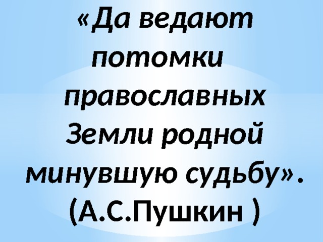 «Да ведают потомки православных  Земли родной минувшую судьбу». (А.С.Пушкин ) 