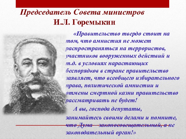 Председатель Совета министров  И.Л. Горемыкин   «Правительство твердо стоит на том, что амнистия не может распространяться на террористов, участников вооруженных действий и т.д. в условиях нарастающих беспорядков в стране правительство заявляет, что всеобщего избирательного права, политической амнистии и отмены смертной казни правительство рассматривать не будет!  А вы, господа депутаты, занимайтесь своими делами и помните, что Дума – законосовещательный, а не законодательный орган!» 