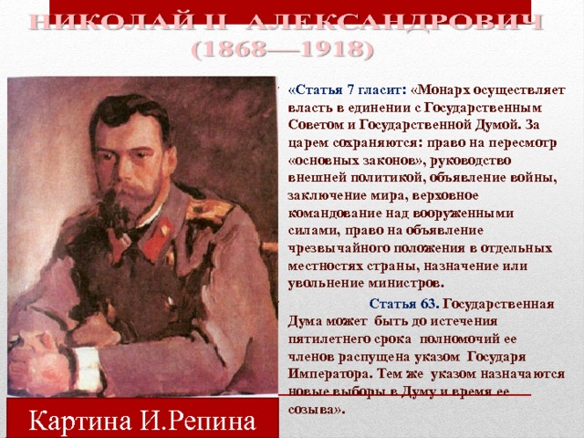 «Статья 7 гласит: «Монарх осуществляет власть в единении с Государственным Советом и Государственной Думой. За царем сохраняются: право на пересмотр «основных законов», руководство внешней политикой, объявление войны, заключение мира, верховное командование над вооруженными силами, право на объявление чрезвычайного положения в отдельных местностях страны, назначение или увольнение министров.  Статья 63. Государственная Дума может быть до истечения пятилетнего срока полномочий ее членов распущена указом Государя Императора. Тем же указом назначаются новые выборы в Думу и время ее созыва».  Картина И.Репина 