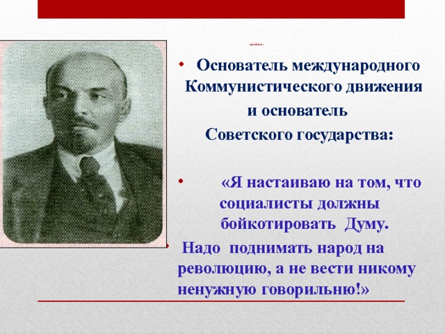                  Лидер большевиков  В.И.Ульянов (Ленин)  Основатель международного Коммунистического движения и основатель Советского государства:   «Я настаиваю на том, что социалисты должны бойкотировать Думу.  Надо поднимать народ на революцию, а не вести никому ненужную говорильню!» 