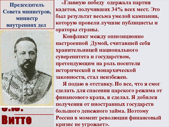 Председатель Совета министров, министр внутренних дел   « Главную победу одержала партия кадетов, получивших 34% всех мест. Это был результат весьма умелой кампании, которую провели лучшие публицисты и ораторы страны.  Конфликт между оппозиционно настроенной Думой, считавшей себя хранительницей национального суверенитета и государством, претендующим на роль носителя исторической и монархической законности, стал неизбежен.  Я подаю в отставку. Но все, что я смог сделать для спасения царского режима от финансового краха, я сделал. Я добился получения от иностранных государств большого денежного займа. Поэтому России в момент революции финансовый кризис не угрожает».   С.Ю. Витте 