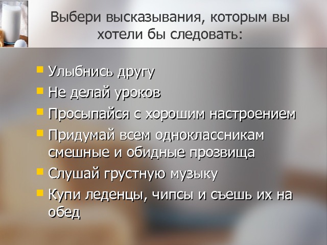 Выбери высказывания, которым вы хотели бы следовать: Улыбнись другу Не делай уроков Просыпайся с хорошим настроением Придумай всем одноклассникам смешные и обидные прозвища Слушай грустную музыку Купи леденцы, чипсы и съешь их на обед 