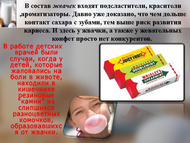 В состав жвачек входят подсластители, красители ,ароматизаторы. Давно уже доказано, что чем дольше контакт сахара с зубами, тем выше риск развития кариеса. И здесь у жвачки, а также у жевательных конфет просто нет конкурентов. В работе детских врачей были случаи, когда у детей, которые жаловались на боли в животе, находили в кишечнике резиновые “камни” из слипшихся разноцветных комочков, образовавшихся от жвачки. 