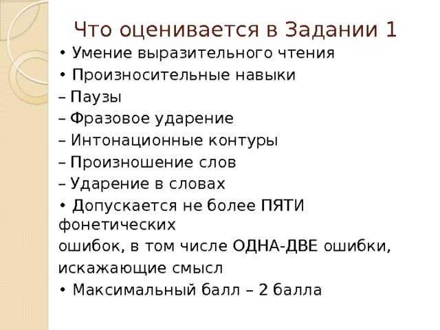 Что оценивается в Задании 1   • Умение выразительного чтения • Произносительные навыки – Паузы – Фразовое ударение – Интонационные контуры – Произношение слов – Ударение в словах • Допускается не более ПЯТИ фонетических ошибок, в том числе ОДНА-ДВЕ ошибки, искажающие смысл • Максимальный балл – 2 балла 