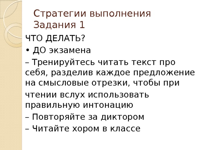 Стратегии выполнения Задания 1 ЧТО ДЕЛАТЬ? • ДО экзамена – Тренируйтесь читать текст про себя, разделив каждое предложение на смысловые отрезки, чтобы при чтении вслух использовать правильную интонацию – Повторяйте за диктором – Читайте хором в классе 