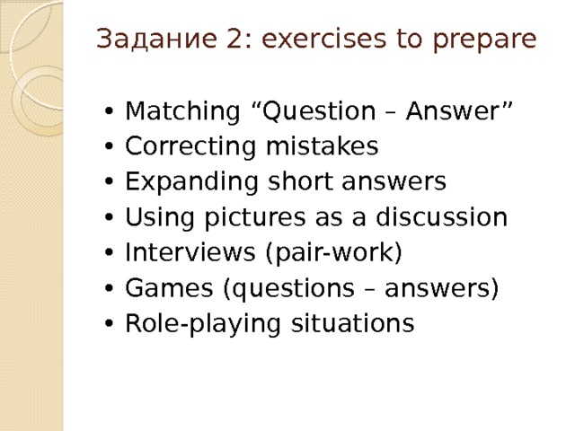 Задание 2: exercises to prepare   • Matching “Question – Answer” • Correcting mistakes • Expanding short answers • Using pictures as a discussion • Interviews (pair-work) • Games (questions – answers) • Role-playing situations 