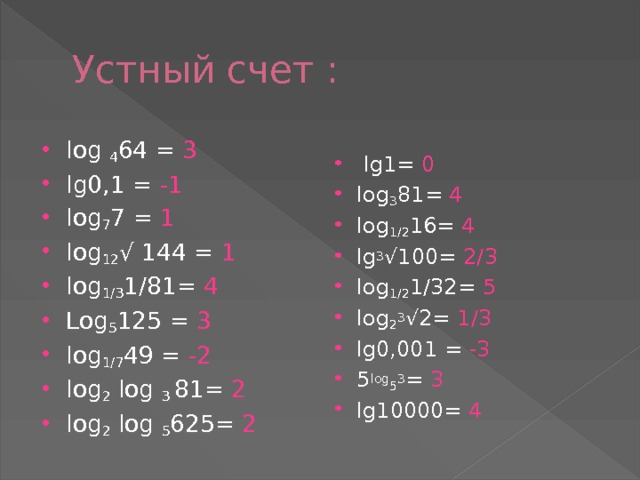 Устный счет :  lg1= 0 log 3 81= 4 log 1/2 16= 4 lg 3 √100= 2/3 log 1/2 1/32= 5 log 2 3 √2= 1/3 lg0,001 = -3 5 log 5 3 = 3 lg10000= 4  log 4 64 = 3 lg0,1 = -1 lоg 7 7 = 1 log 12 √ 144 = 1 log 1/3 1/81= 4 Lоg 5 125 = 3 log 1/7 49 = -2 log 2 log 3 81= 2 log 2 log 5 625= 2 