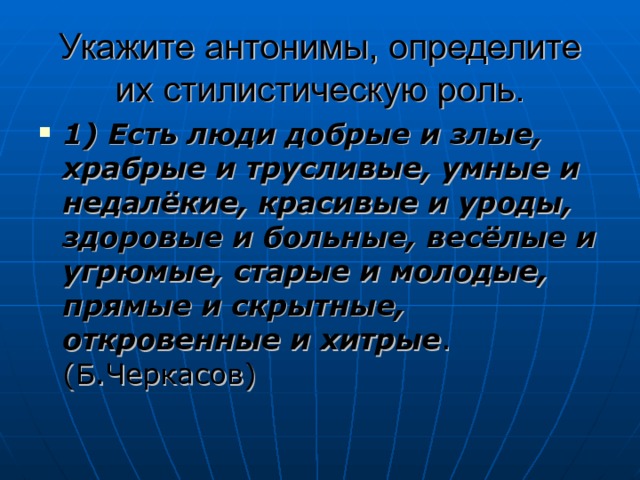 Укажите антонимы, определите их стилистическую роль. 1) Есть люди добрые и злые, храбрые и трусливые, умные и недалёкие, красивые и уроды, здоровые и больные, весёлые и угрюмые, старые и молодые, прямые и скрытные, откровенные и хитрые .(Б.Черкасов) 