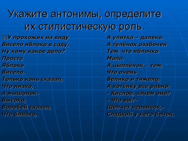 Укажите антонимы, определите их стилистическую роль. А улитка – далеко. А телёнок озабочен Тем, что яблочко Мало. А цыплёнок – тем, Что очень Велико и тяжело, А котёнку все равно: 2) У прохожих на виду Висело яблоко в саду, Ну кому какое дело? Просто Яблоко Висело. Только конь сказал, Что низко, А мышонок- Высоко, Воробей сказал, Что близко, - Кислое, зачем оно? - Что вы?- Шепчет червячок,- Сладкий у него бочок.  