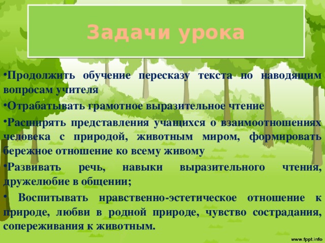 Задачи урока Продолжить обучение пересказу текста по наводящим вопросам учителя Отрабатывать грамотное выразительное чтение Расширять представления учащихся о взаимоотношениях человека с природой, животным миром, формировать бережное отношение ко всему живому Развивать речь, навыки выразительного чтения, дружелюбие в общении;  Воспитывать нравственно-эстетическое отношение к природе, любви в родной природе, чувство сострадания, сопереживания к животным.