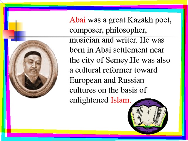 Abai was a great Kazakh poet, composer, philosopher, musician and writer. He was born in Abai settlement near the city of Semey.He was also a cultural reformer toward European and Russian cultures on the basis of enlightened Islam. 